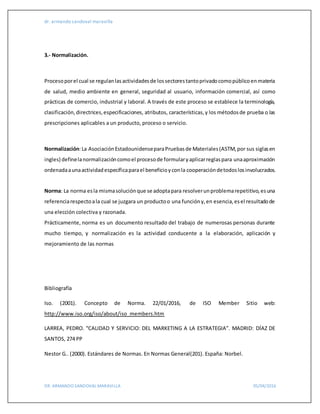 dr. armando sandoval maravilla
DR. ARMANDO SANDOVAL MARAVILLA 05/04/2016
3.- Normalización.
Procesoporel cual se regulanlasactividadesde lossectorestantoprivadocomopúblicoenmateria
de salud, medio ambiente en general, seguridad al usuario, información comercial, así como
prácticas de comercio, industrial y laboral. A través de este proceso se establece la terminología,
clasificación,directrices,especificaciones, atributos, características,y los métodosde prueba o las
prescripciones aplicables a un producto, proceso o servicio.
Normalización:La AsociaciónEstadounidenseparaPruebasde Materiales(ASTM,por sus siglasen
ingles) definelanormalizacióncomoel procesode formularyaplicarreglaspara unaaproximación
ordenadaaunaactividadespecíficaparael beneficioyconla cooperacióndetodoslosinvolucrados.
Norma: La norma esla mismasoluciónque se adoptapara resolverunproblemarepetitivo,esuna
referenciarespectoala cual se juzgara un productoo una funcióny,en esencia,esel resultadode
una elección colectiva y razonada.
Prácticamente, norma es un documento resultado del trabajo de numerosas personas durante
mucho tiempo, y normalización es la actividad conducente a la elaboración, aplicación y
mejoramiento de las normas
Bibliografía
Iso. (2001). Concepto de Norma. 22/01/2016, de ISO Member Sitio web:
http://www.iso.org/iso/about/iso_members.htm
LARREA, PEDRO. “CALIDAD Y SERVICIO: DEL MARKETING A LA ESTRATEGIA”. MADRID: DÍAZ DE
SANTOS, 274 PP
Nestor G.. (2000). Estándares de Normas. En Normas General(201). España: Norbel.
 