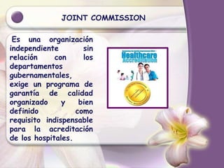 JOINT COMMISSION
Es una organización
independiente sin
relación con los
departamentos
gubernamentales,
exige un programa de
garantía de calidad
organizado y bien
definido como
requisito indispensable
para la acreditación
de los hospitales.
 