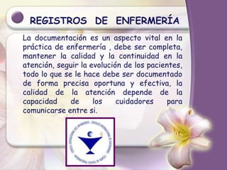 REGISTROS DE ENFERMERÍA
La documentación es un aspecto vital en la
práctica de enfermería , debe ser completa,
mantener la calidad y la continuidad en la
atención, seguir la evolución de los pacientes,
todo lo que se le hace debe ser documentado
de forma precisa oportuna y efectiva, la
calidad de la atención depende de la
capacidad de los cuidadores para
comunicarse entre si.
 