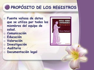 PROPÓSITO DE LOS REGISTROS
o Fuente valiosa de datos
que se utiliza por todos los
miembros del equipo de
salud.
o Comunicación
o Educación
o Valoración
o Investigación
o Auditoria
o Documentación legal
 