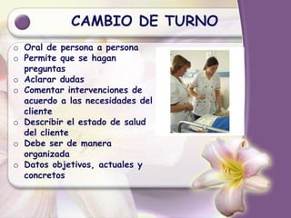 CAMBIO DE TURNO
o Oral de persona a persona
o Permite que se hagan
preguntas
o Aclarar dudas
o Comentar intervenciones de
acuerdo a las necesidades del
cliente
o Describir el estado de salud
del cliente
o Debe ser de manera
organizada
o Datos objetivos, actuales y
concretos
 