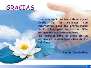 GRACIAS
“ La conciencia en los sistemas y el
diseño de los sistemas son
importantes para los profesionales
de la salud, pero no bastan. Sólo
son mecanismos potenciadores.
Lo esencial para el éxito de un
sistema es la dimensión ética de los
individuos
Avedis Donabedian
 