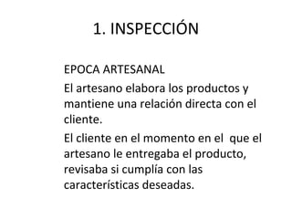 1. INSPECCIÓN
EPOCA ARTESANAL
El artesano elabora los productos y
mantiene una relación directa con el
cliente.
El cliente en el momento en el que el
artesano le entregaba el producto,
revisaba si cumplía con las
características deseadas.
 