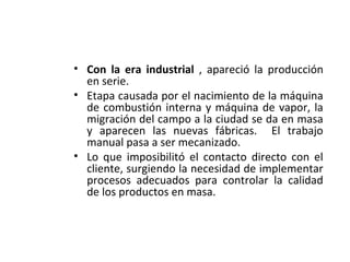 • Con la era industrial , apareció la producción
en serie.
• Etapa causada por el nacimiento de la máquina
de combustión interna y máquina de vapor, la
migración del campo a la ciudad se da en masa
y aparecen las nuevas fábricas. El trabajo
manual pasa a ser mecanizado.
• Lo que imposibilitó el contacto directo con el
cliente, surgiendo la necesidad de implementar
procesos adecuados para controlar la calidad
de los productos en masa.
 