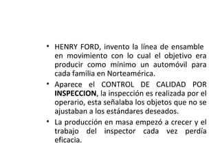 • HENRY FORD, invento la línea de ensamble
en movimiento con lo cual el objetivo era
producir como mínimo un automóvil para
cada familia en Norteamérica.
• Aparece el CONTROL DE CALIDAD POR
INSPECCION, la inspección es realizada por el
operario, esta señalaba los objetos que no se
ajustaban a los estándares deseados.
• La producción en masa empezó a crecer y el
trabajo del inspector cada vez perdía
eficacia.
 