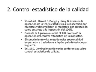 2. Control estadístico de la calidad
• Shewhart , Harold F. Dodge y Harry G. iniciaron la
aplicación de la teoría estadística a la inspección por
muestras y desarrollaron el muestreo por aceptación
como sustituto a la inspección del 100%.
• Durante la 2 guerra mundial EE.UU promovió la
aplicación del control estadístico de la insdustria.
• El conocimiento y las metodologías sobre calidad
empezaron a trasladarse a Japón, país devastado por
la guerra.
• En 1950, Deming impartió varias conferencias sobre
control estadístico de calidad.
 