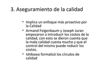 3. Aseguramiento de la calidad
• Implica un enfoque más proactivo por
la Calidad
• Armand Feigenbaum y Joseph Juran
empezaron a introducir los costos de la
calidad, con esto se dieron cuenta que
la mala calidad cuesta mucho y que el
control del mismo puede reducir los
costos.
• Ishikawa formalizó los círculos de
calidad
 