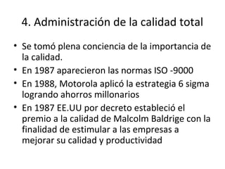 4. Administración de la calidad total
• Se tomó plena conciencia de la importancia de
la calidad.
• En 1987 aparecieron las normas ISO -9000
• En 1988, Motorola aplicó la estrategia 6 sigma
logrando ahorros millonarios
• En 1987 EE.UU por decreto estableció el
premio a la calidad de Malcolm Baldrige con la
finalidad de estimular a las empresas a
mejorar su calidad y productividad
 