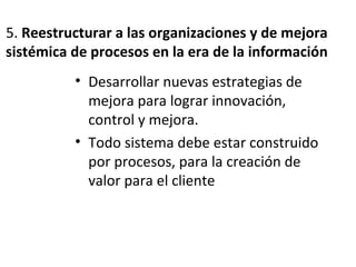 5. Reestructurar a las organizaciones y de mejora
sistémica de procesos en la era de la información
• Desarrollar nuevas estrategias de
mejora para lograr innovación,
control y mejora.
• Todo sistema debe estar construido
por procesos, para la creación de
valor para el cliente
 