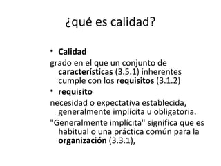 ¿qué es calidad?
• Calidad
grado en el que un conjunto de
características (3.5.1) inherentes
cumple con los requisitos (3.1.2)
• requisito
necesidad o expectativa establecida,
generalmente implícita u obligatoria.
"Generalmente implícita" significa que es
habitual o una práctica común para la
organización (3.3.1),
 