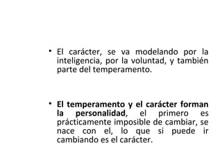 • El carácter, se va modelando por la
inteligencia, por la voluntad, y también
parte del temperamento.
• El temperamento y el carácter forman
la personalidad, el primero es
prácticamente imposible de cambiar, se
nace con el, lo que si puede ir
cambiando es el carácter.
 
