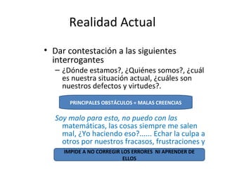 Realidad Actual
• Dar contestación a las siguientes
interrogantes
– ¿Dónde estamos?, ¿Quiénes somos?, ¿cuál
es nuestra situación actual, ¿cuáles son
nuestros defectos y virtudes?.
Soy malo para esto, no puedo con las
matemáticas, las cosas siempre me salen
mal, ¿Yo haciendo eso?...... Echar la culpa a
otros por nuestros fracasos, frustraciones y
errores.
PRINCIPALES OBSTÁCULOS = MALAS CREENCIAS
IMPIDE A NO CORREGIR LOS ERRORES NI APRENDER DE
ELLOS
 