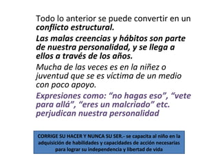 Todo lo anterior se puede convertir en un
conflicto estructural.
Las malas creencias y hábitos son parte
de nuestra personalidad, y se llega a
ellos a través de los años.
Mucha de las veces es en la niñez o
juventud que se es víctima de un medio
con poco apoyo.
Expresiones como: “no hagas eso”, “vete
para allá”, “eres un malcriado” etc.
perjudican nuestra personalidad
CORRIGE SU HACER Y NUNCA SU SER.- se capacita al niño en la
adquisición de habilidades y capacidades de acción necesarias
para lograr su independencia y libertad de vida
 