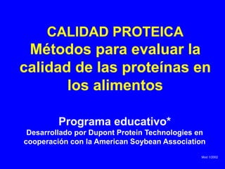 CALIDAD PROTEICA
 Métodos para evaluar la
calidad de las proteínas en
       los alimentos

         Programa educativo*
 Desarrollado por Dupont Protein Technologies en
cooperación con la American Soybean Association
                                              Mod 1/2002
 
