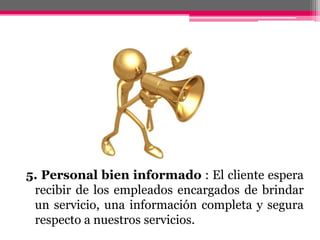 5. Personal bien informado : El cliente espera recibir de los empleados encargados de brindar un servicio, una información completa y segura respecto a nuestros servicios.