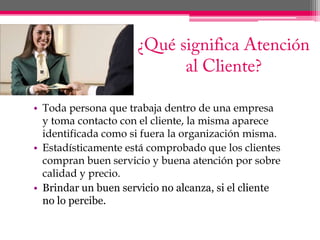 ¿Qué significa Atención  al Cliente?Toda persona que trabaja dentro de una empresa y toma contacto con el cliente, la misma aparece identificada como si fuera la organización misma.Estadísticamente está comprobado que los clientes compran buen servicio y buena atención por sobre calidad y precio.Brindar un buen servicio no alcanza, si el cliente no lo percibe. 