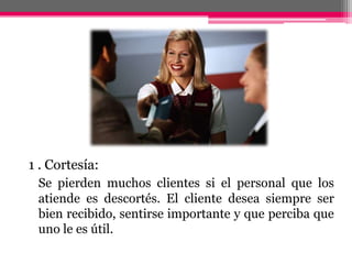1 . Cortesía:Se pierden muchos clientes si el personal que los atiende es descortés. El cliente desea siempre ser bien recibido, sentirse importante y que perciba que uno le es útil. 