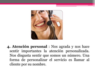 4. Atención personal : Nos agrada y nos hace sentir importantes la atención personalizada. Nos disgusta sentir que somos un número. Una forma de personalizar el servicio es llamar al cliente por su nombre.
