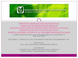 INSTITUTO MEXICANO DEL SEGURO SOCIAL 
DIRECCIÓN DE PRESTACIONES MÉDICAS 
UNIDAD DE EDUCACIÓN,INVESTIGACIÓN Y POLITICAS DE SALUD 
COORDINACIÓN DE EDUCACIÓN EN SALUD 
HOSPITAL GENERAL DE ZONA N.-32 “DR MARIO MADRAZO NAVARRO 
CURSO POS T É CNI CO DE ENF ERMERÍ A EN GE S T IÓN Y 
EDUC A C IÓN 
MA T ERI A : GERENC I A DE LOS S ERV I C IOS DE ENF ERMERÍ A I I I 
DOC ENT E : 
MA. DE L RE FUGIO ARMENGOL ORT I Z 
A LUMNA S : 
C ARMEN DE J E SÚS BUS T I L LOS V Á ZQUE Z 
ROS A L INDA F ERNÁNDE Z F IGUEROA 
MÉXI CO DF 1 6 DE OC TUBRE DE 2 0 1 4 
 