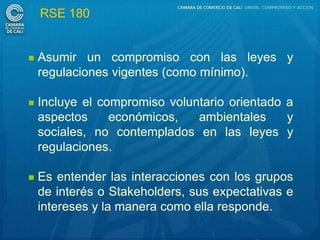RSE 180


   Asumir un compromiso con las leyes y
    regulaciones vigentes (como mínimo).

   Incluye el compromiso voluntario orientado a
    aspectos     económicos,   ambientales     y
    sociales, no contemplados en las leyes y
    regulaciones.

   Es entender las interacciones con los grupos
    de interés o Stakeholders, sus expectativas e
    intereses y la manera como ella responde.
 