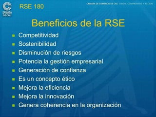 RSE 180

        Beneficios de la RSE
   Competitividad
   Sostenibilidad
   Disminución de riesgos
   Potencia la gestión empresarial
   Generación de confianza
   Es un concepto ético
   Mejora la eficiencia
   Mejora la innovación
   Genera coherencia en la organización
 
