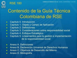 RSE 180

    Contenido de la Guía Técnica
         Colombiana de RSE
   Capítulo 0. Introducción
   Capítulo 1. Objeto y Campo de Aplicación
   Capítulo 2. Definiciones
   Capítulo 3. Consideraciones sobre responsabilidad social
   Capítulo 4. Enfoque Estratégico
   Capítulo 5. Lineamientos para la gestión e implementación
               de la responsabilidad social

   Anexo A. Definiciones
   Anexo B. Declaración Universal de Derechos Humanos
   Anexo C. Objetivos de Desarrollo del Milenio
   Anexo D. Bibliografía
 