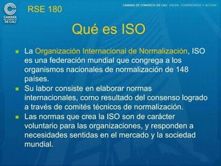 RSE 180

                 Qué es ISO
   La Organización Internacional de Normalización, ISO
    es una federación mundial que congrega a los
    organismos nacionales de normalización de 148
    países.
   Su labor consiste en elaborar normas
    internacionales, como resultado del consenso logrado
    a través de comités técnicos de normalización.
   Las normas que crea la ISO son de carácter
    voluntario para las organizaciones, y responden a
    necesidades sentidas en el mercado y la sociedad
    mundial.
 