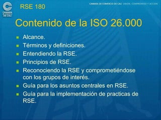 RSE 180

Contenido de la ISO 26.000
   Alcance.
   Términos y definiciones.
   Entendiendo la RSE.
   Principios de RSE.
   Reconociendo la RSE y comprometiéndose
    con los grupos de interés.
   Guía para los asuntos centrales en RSE.
   Guía para la implementación de practicas de
    RSE.
 