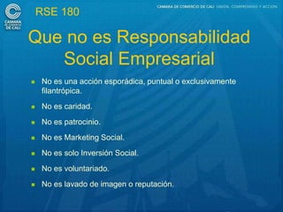 RSE 180

Que no es Responsabilidad
   Social Empresarial
    No es una acción esporádica, puntual o exclusivamente
     filantrópica.
    No es caridad.
    No es patrocinio.
    No es Marketing Social.
    No es solo Inversión Social.
    No es voluntariado.
    No es lavado de imagen o reputación.
 