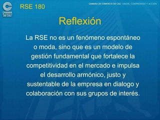 RSE 180

            Reflexión
 La RSE no es un fenómeno espontáneo
    o moda, sino que es un modelo de
   gestión fundamental que fortalece la
 competitividad en el mercado e impulsa
      el desarrollo armónico, justo y
 sustentable de la empresa en dialogo y
 colaboración con sus grupos de interés.
 