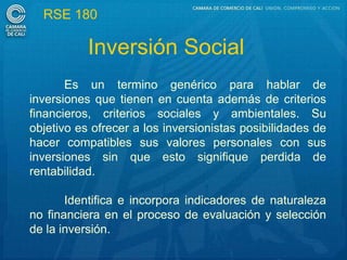 RSE 180

           Inversión Social
       Es un termino genérico para hablar de
inversiones que tienen en cuenta además de criterios
financieros, criterios sociales y ambientales. Su
objetivo es ofrecer a los inversionistas posibilidades de
hacer compatibles sus valores personales con sus
inversiones sin que esto signifique perdida de
rentabilidad.

       Identifica e incorpora indicadores de naturaleza
no financiera en el proceso de evaluación y selección
de la inversión.
 