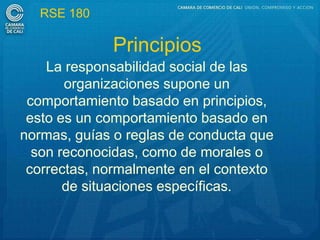 RSE 180

             Principios
    La responsabilidad social de las
       organizaciones supone un
 comportamiento basado en principios,
 esto es un comportamiento basado en
normas, guías o reglas de conducta que
  son reconocidas, como de morales o
 correctas, normalmente en el contexto
       de situaciones específicas.
 
