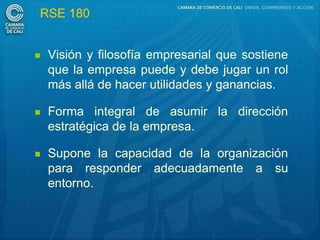 RSE 180


   Visión y filosofía empresarial que sostiene
    que la empresa puede y debe jugar un rol
    más allá de hacer utilidades y ganancias.

   Forma integral de asumir la dirección
    estratégica de la empresa.

   Supone la capacidad de la organización
    para responder adecuadamente a su
    entorno.
 