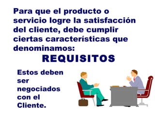 Para que el producto o servicio logre la satisfacción del cliente, debe cumplir ciertas características que denominamos: REQUISITOS Estos deben ser negociados con el Cliente. 