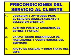 PRECONDICIONES DEL  SERVICIO AL CLIENTE 1. VOCACION Y APTITUDES PARA  EL SERVICIO (RECLUTAMIENTO Y SELECCION EFECTIVA) 2. ACTITUD POSITIVA (AUSENCIA DE  ESTRES Y FATIGA) 3.  CAPACITACION  (DESARROLLO DE  HABILIDADES Y COMPETENCIAS DEL  SERVICIO) 4. APOYO DE CALIDAD Y BUEN TRATO DEL JEFE. 