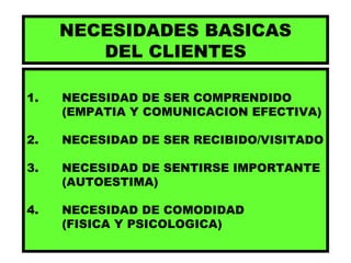 NECESIDADES BASICAS DEL CLIENTES 1. NECESIDAD DE SER COMPRENDIDO (EMPATIA Y COMUNICACION EFECTIVA) 2. NECESIDAD DE SER RECIBIDO/VISITADO 3.  NECESIDAD DE SENTIRSE IMPORTANTE (AUTOESTIMA) 4. NECESIDAD DE COMODIDAD  (FISICA Y PSICOLOGICA) 