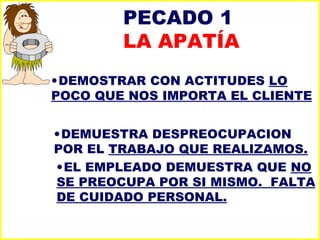 PECADO 1  LA APATÍA DEMOSTRAR CON ACTITUDES  LO POCO QUE NOS IMPORTA EL CLIENTE DEMUESTRA DESPREOCUPACION  POR EL  TRABAJO QUE REALIZAMOS. EL EMPLEADO DEMUESTRA QUE  NO SE PREOCUPA POR SI MISMO.  FALTA DE CUIDADO PERSONAL. 