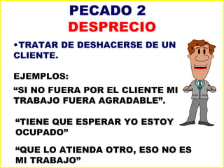 PECADO 2  DESPRECIO TRATAR DE DESHACERSE DE UN CLIENTE. EJEMPLOS: “ SI NO FUERA POR EL CLIENTE MI TRABAJO FUERA AGRADABLE”. “ TIENE QUE ESPERAR YO ESTOY OCUPADO” “ QUE LO ATIENDA OTRO, ESO NO ES MI TRABAJO” 
