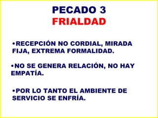 PECADO 3 FRIALDAD RECEPCIÓN NO CORDIAL, MIRADA FIJA, EXTREMA FORMALIDAD. NO SE GENERA RELACIÓN, NO HAY EMPATÍA. POR LO TANTO EL AMBIENTE DE SERVICIO SE ENFRÍA. 