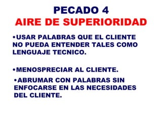 PECADO 4 AIRE DE SUPERIORIDAD USAR PALABRAS QUE EL CLIENTE NO PUEDA ENTENDER TALES COMO LENGUAJE TECNICO. MENOSPRECIAR AL CLIENTE. ABRUMAR CON PALABRAS SIN ENFOCARSE EN LAS NECESIDADES DEL CLIENTE. 