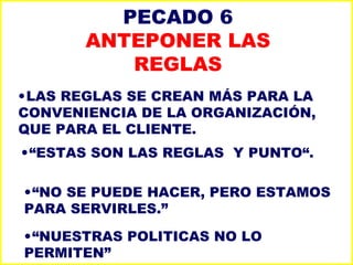 PECADO 6 ANTEPONER LAS REGLAS LAS REGLAS SE CREAN MÁS PARA LA CONVENIENCIA DE LA ORGANIZACIÓN, QUE PARA EL CLIENTE. “ ESTAS SON LAS REGLAS  Y PUNTO“. “ NO SE PUEDE HACER, PERO ESTAMOS PARA SERVIRLES.” “ NUESTRAS POLITICAS NO LO PERMITEN” 