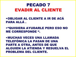 PECADO 7 EVADIR AL CLIENTE OBLIGAR AL CLIENTE A IR DE ACÁ PARA ALLÁ . “ QUISIERA AYUDARLE PERO ESO NO ME CORRESPONDE “. MUCHAS VECES UNA LLAMADA TELEFÓNICA LA PASAN DE UNA PARTE A OTRA, ANTES DE QUE ALGUIEN LA ATIENDA Y RESUELVA EL PROBLEMA DEL CLIENTE. 