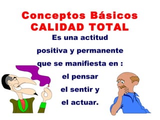 Conceptos Básicos CALIDAD TOTAL Es una actitud positiva y permanente que se manifiesta en : el pensar el sentir y el actuar. 