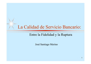 La Calidad de Servicio Bancario:
     Entre la Fidelidad y la Ruptura

         José Santiago Merino




                                       1
 