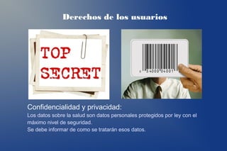 Derechos de los usuarios




Confidencialidad y privacidad:
Los datos sobre la salud son datos personales protegidos por ley con el
máximo nivel de seguridad.
Se debe informar de como se tratarán esos datos.
 