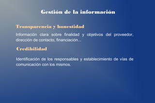 Gestión de la información

Transparencia y honestidad
Información clara sobre finalidad y objetivos del proveedor,
dirección de contacto, financiación...

Credibilidad

Identificación de los responsables y establecimiento de vías de
comunicación con los mismos.
 