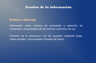 Gestión de la información


Política editorial
Información sobre criterios de evaluación y selección de
contenidos, responsables de los mismos y términos de uso.

Fomento de la interacción con los usuarios mediante blogs,
redes sociales, Comunidades Virtuales de Salud...
 