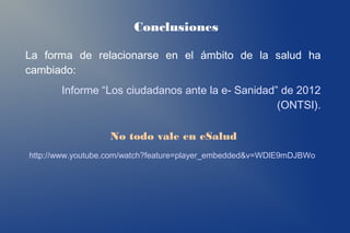 Conclusiones

La forma de relacionarse en el ámbito de la salud ha
cambiado:
       Informe “Los ciudadanos ante la e- Sanidad” de 2012
                                                  (ONTSI).

                  No todo vale en eSalud
http://www.youtube.com/watch?feature=player_embedded&v=WDlE9mDJBWo
 