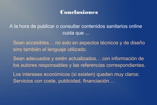 Conclusiones

A la hora de publicar o consultar contenidos sanitarios online
                         cuida que ...
 Sean accesibles… no solo en aspectos técnicos y de diseño
 sino también el lenguaje utilizado.
 Sean adecuados y estén actualizados… con información de
 los autores responsables y las referencias correspondientes.
 Los intereses económicos (si existen) queden muy claros:
 Servicios con coste, publicidad, financiación…
 