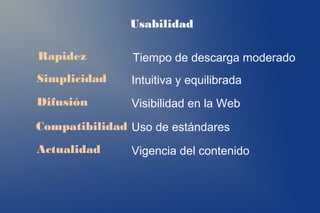 Usabilidad

Rapidez        Tiempo de descarga moderado
Simplicidad    Intuitiva y equilibrada
Difusión       Visibilidad en la Web
Compatibilidad Uso de estándares
Actualidad     Vigencia del contenido
 